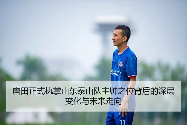 唐田正式执掌山东泰山队主帅之位背后的深层变化与未来走向